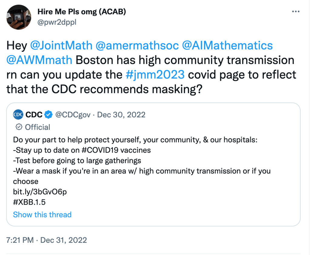 Quote Tweet from @pwr2dppl Dec 31, 2022

Hey @ Joint Math @ amer math soc @ AI Mathematics @ AWM math Boston has high community transmission rn can you update the hashtag jmm 2023 covid page to reflect that the CDC recommends masking?

Quoted tweet from CDC Dec 30, 2022

Do your part to help protect yourself, your community, & our hospitals:
-Stay up to date on hashtag covid 19 vaccines
-Test before going to large gatherings
-Wear a mask if you're in an area w/ high community transmission or if you choose
hashtag XBB.1.5